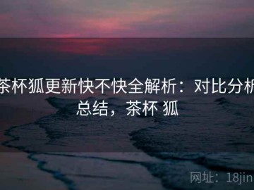 茶杯狐更新快不快全解析：对比分析总结，茶杯 狐