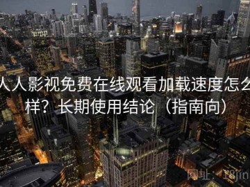 人人影视免费在线观看加载速度怎么样？长期使用结论（指南向）
