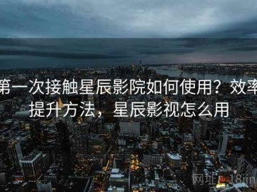 第一次接触星辰影院如何使用？效率提升方法，星辰影视怎么用