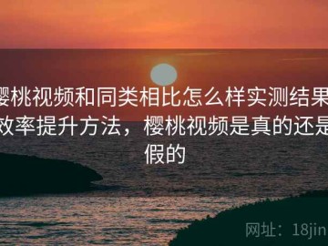樱桃视频和同类相比怎么样实测结果：效率提升方法，樱桃视频是真的还是假的
