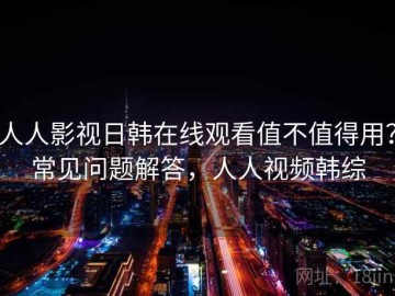 人人影视日韩在线观看值不值得用？常见问题解答，人人视频韩综