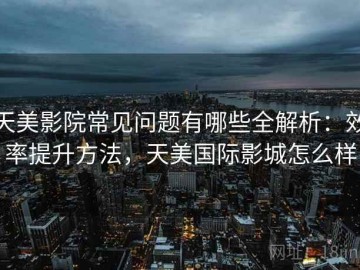 天美影院常见问题有哪些全解析：效率提升方法，天美国际影城怎么样