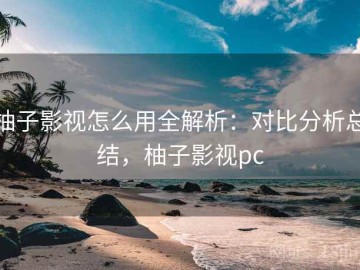 柚子影视怎么用全解析：对比分析总结，柚子影视pc