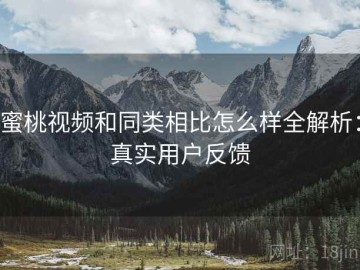蜜桃视频和同类相比怎么样全解析：真实用户反馈
