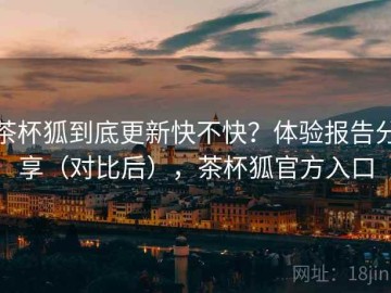 茶杯狐到底更新快不快？体验报告分享（对比后），茶杯狐官方入口