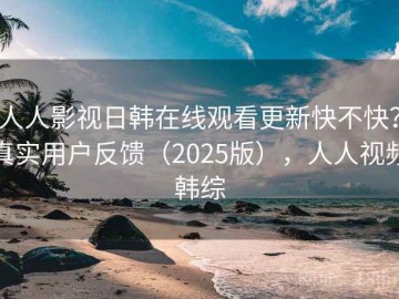 人人影视日韩在线观看更新快不快？真实用户反馈（2025版），人人视频韩综