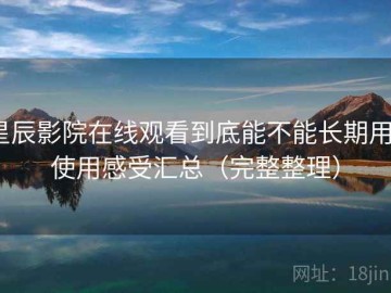 星辰影院在线观看到底能不能长期用？使用感受汇总（完整整理）