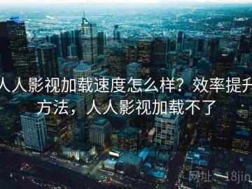 人人影视加载速度怎么样？效率提升方法，人人影视加载不了