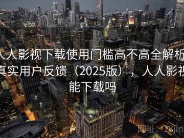 人人影视下载使用门槛高不高全解析：真实用户反馈（2025版），人人影视能下载吗