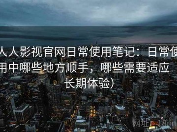人人影视官网日常使用笔记：日常使用中哪些地方顺手，哪些需要适应（长期体验）