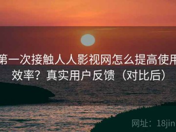 第一次接触人人影视网怎么提高使用效率？真实用户反馈（对比后）