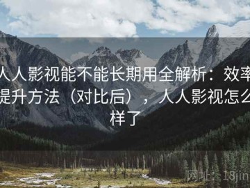 人人影视能不能长期用全解析：效率提升方法（对比后），人人影视怎么样了