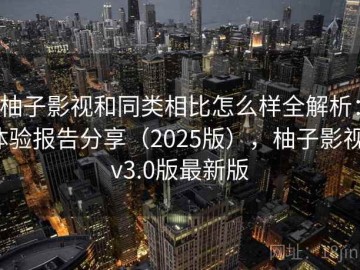 柚子影视和同类相比怎么样全解析：体验报告分享（2025版），柚子影视tv3.0版最新版