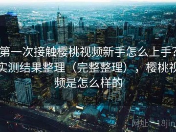 第一次接触樱桃视频新手怎么上手？实测结果整理（完整整理），樱桃视频是怎么样的