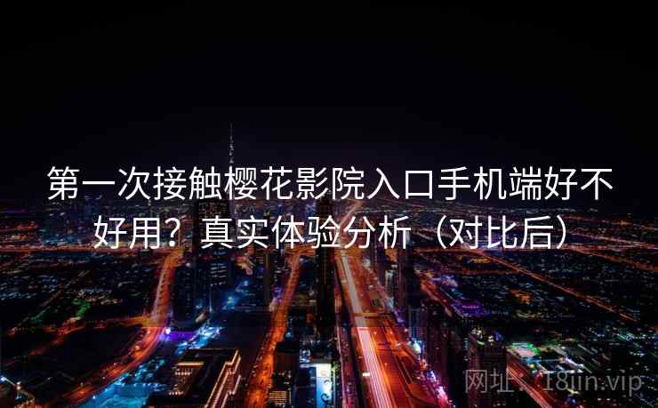 第一次接触樱花影院入口手机端好不好用？真实体验分析（对比后）