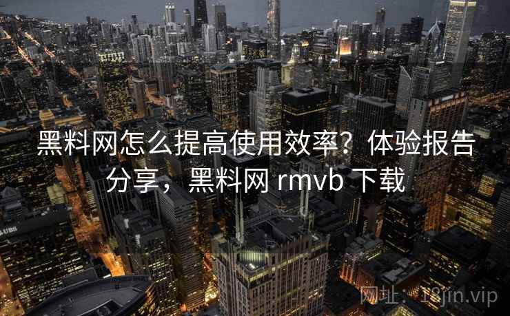 黑料网怎么提高使用效率？体验报告分享，黑料网 rmvb 下载
