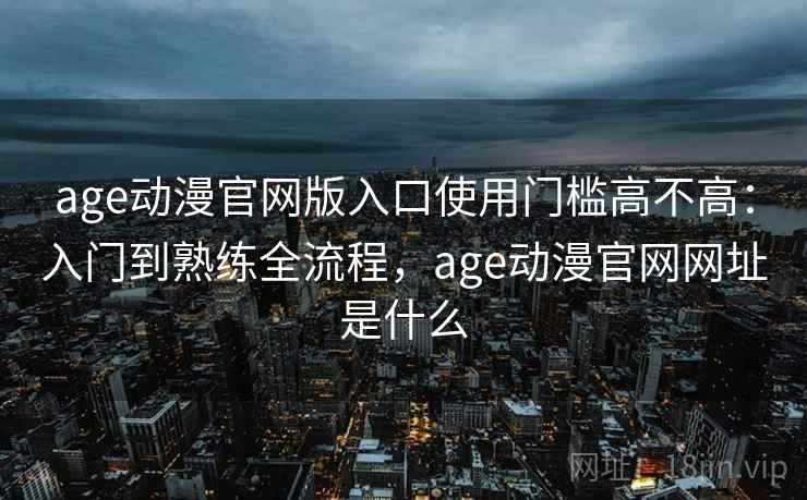 age动漫官网版入口使用门槛高不高：入门到熟练全流程，age动漫官网网址是什么