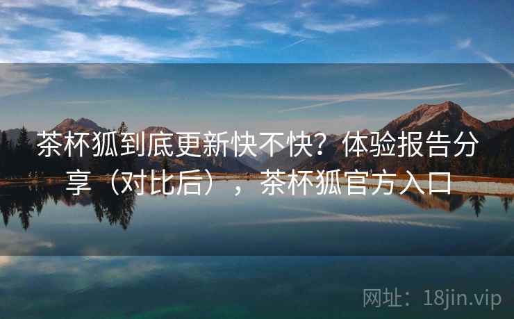 茶杯狐到底更新快不快？体验报告分享（对比后），茶杯狐官方入口