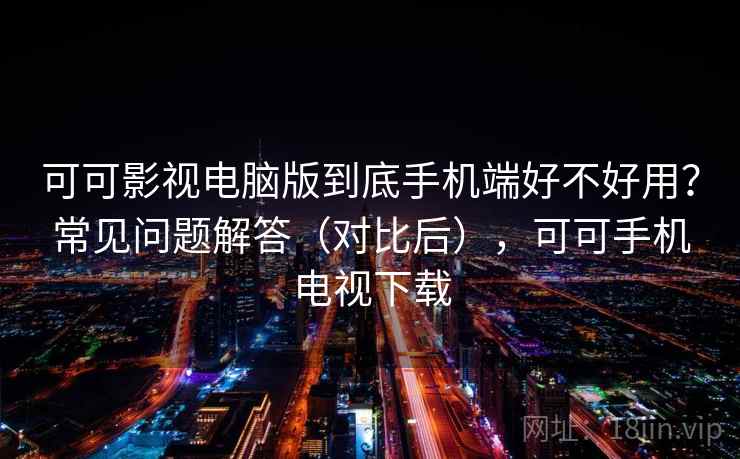 可可影视电脑版到底手机端好不好用？常见问题解答（对比后），可可手机电视下载