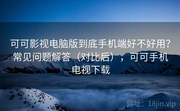 可可影视电脑版到底手机端好不好用？常见问题解答（对比后），可可手机电视下载