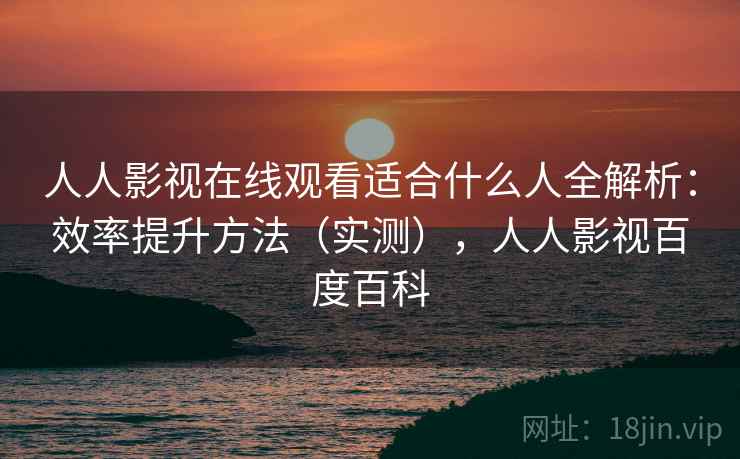 人人影视在线观看适合什么人全解析：效率提升方法（实测），人人影视百度百科