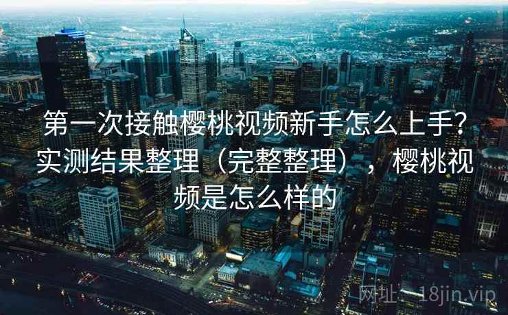 第一次接触樱桃视频新手怎么上手?实测结果整理(完整整理),樱桃视频是怎么样的 第一次接触樱桃视频新手怎么上手?实测结果整理(完整整理),樱桃视频是怎么样的