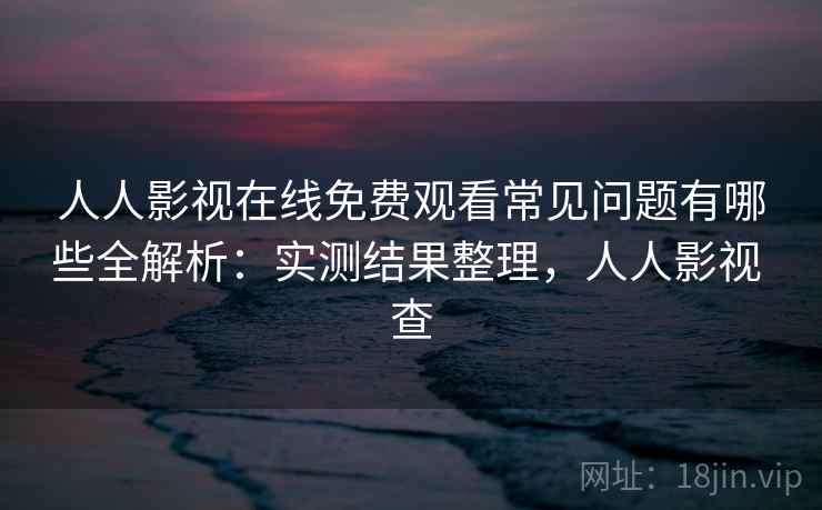 人人影视在线免费观看常见问题有哪些全解析：实测结果整理，人人影视 查