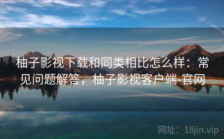 柚子影视下载和同类相比怎么样：常见问题解答，柚子影视客户端-官网