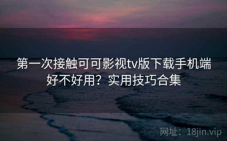 第一次接触可可影视tv版下载手机端好不好用？实用技巧合集