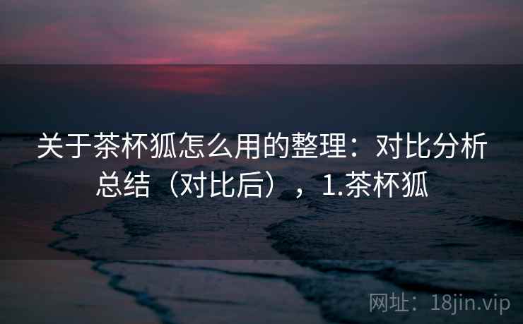 关于茶杯狐怎么用的整理:对比分析总结(对比后),1.茶杯狐 关于茶杯狐怎么用的整理:对比分析总结(对比后),1.茶杯狐