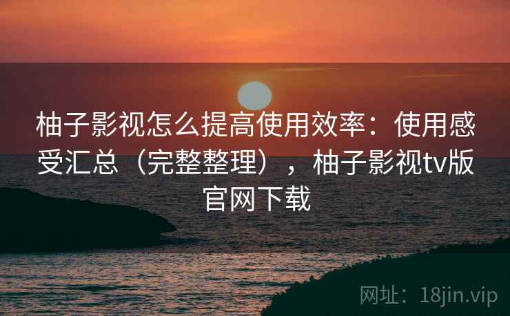 柚子影视怎么提高使用效率:使用感受汇总(完整整理),柚子影视tv版官网下载 柚子影视怎么提高使用效率:使用感受汇总(完整整理),柚子影视tv版官网下载
