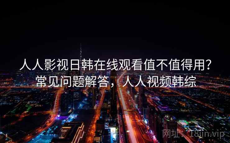 人人影视日韩在线观看值不值得用？常见问题解答，人人视频韩综