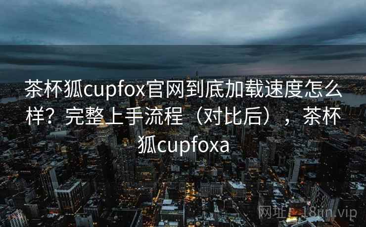 茶杯狐cupfox官网到底加载速度怎么样?完整上手流程(对比后),茶杯狐cupfoxa 茶杯狐cupfox官网到底加载速度怎么样?完整上手流程(对比后),茶杯狐cupfoxa