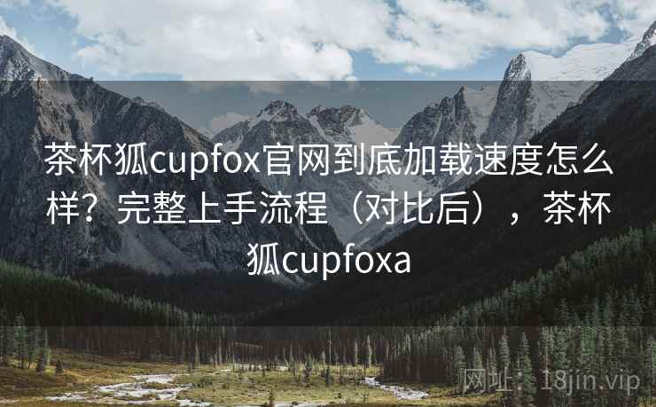 茶杯狐cupfox官网到底加载速度怎么样?完整上手流程(对比后),茶杯狐cupfoxa 茶杯狐cupfox官网到底加载速度怎么样?完整上手流程(对比后),茶杯狐cupfoxa