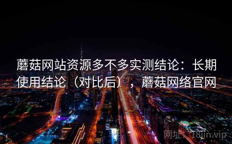 蘑菇网站资源多不多实测结论:长期使用结论(对比后),蘑菇网络官网 蘑菇网站资源多不多实测结论:长期使用结论(对比后),蘑菇网络官网