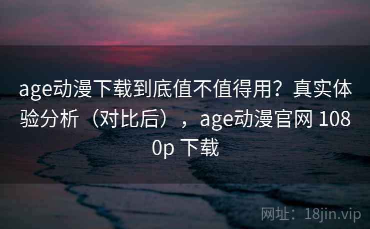 age动漫下载到底值不值得用？真实体验分析（对比后），age动漫官网 1080p 下载