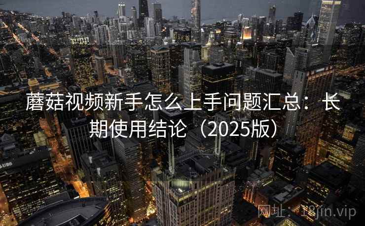 蘑菇视频新手怎么上手问题汇总：长期使用结论（2025版）