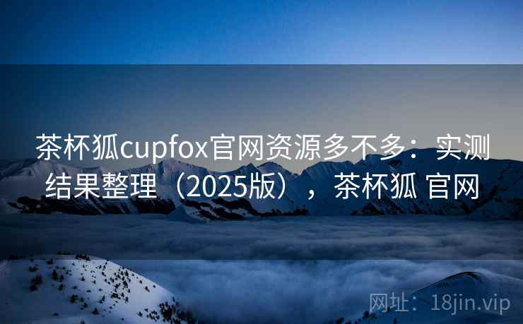 茶杯狐cupfox官网资源多不多：实测结果整理（2025版），茶杯狐 官网