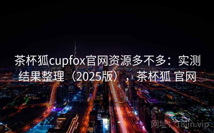 茶杯狐cupfox官网资源多不多：实测结果整理（2025版），茶杯狐 官网
