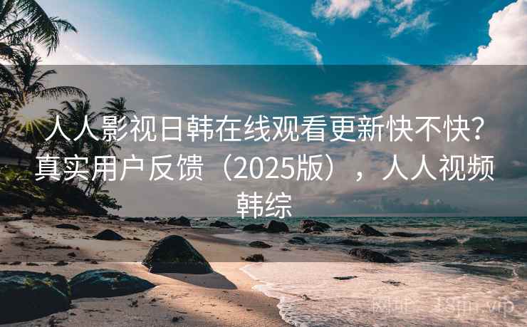 人人影视日韩在线观看更新快不快？真实用户反馈（2025版），人人视频韩综