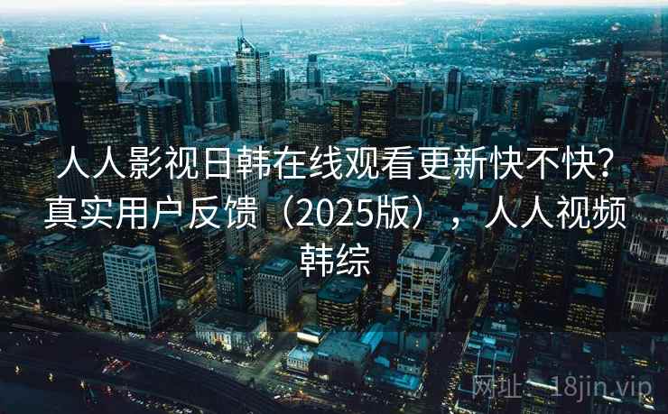 人人影视日韩在线观看更新快不快？真实用户反馈（2025版），人人视频韩综
