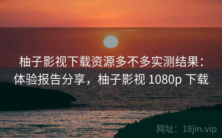 柚子影视下载资源多不多实测结果:体验报告分享,柚子影视 1080p 下载 柚子影视下载资源多不多实测结果:体验报告分享,柚子影视 1080p 下载