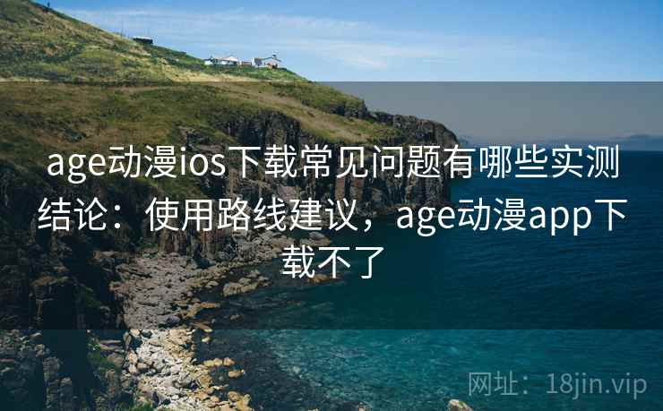 age动漫ios下载常见问题有哪些实测结论：使用路线建议，age动漫app下载不了