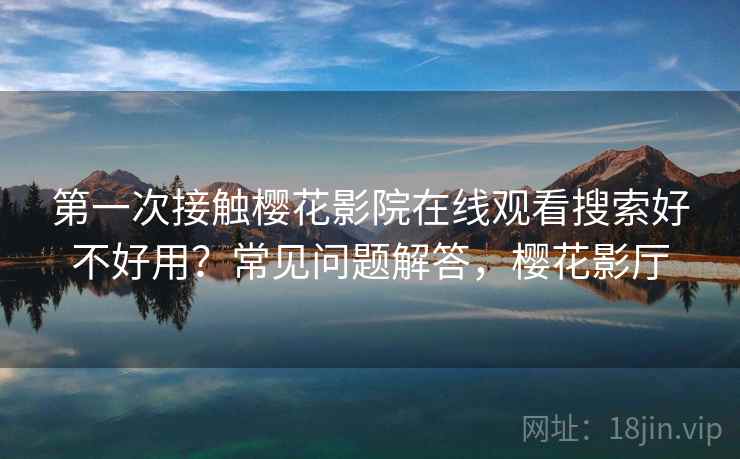 第一次接触樱花影院在线观看搜索好不好用?常见问题解答,樱花影厅 第一次接触樱花影院在线观看搜索好不好用?常见问题解答,樱花影厅