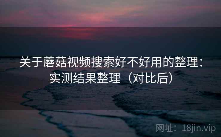 关于蘑菇视频搜索好不好用的整理：实测结果整理（对比后）