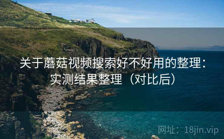 关于蘑菇视频搜索好不好用的整理：实测结果整理（对比后）