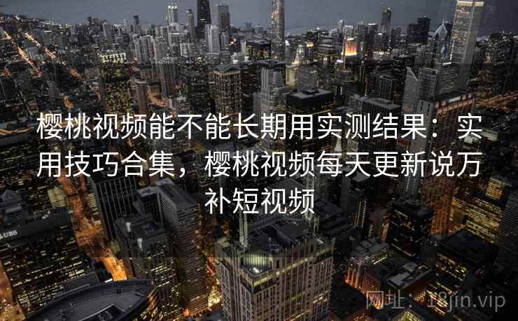 樱桃视频能不能长期用实测结果：实用技巧合集，樱桃视频每天更新说万补短视频