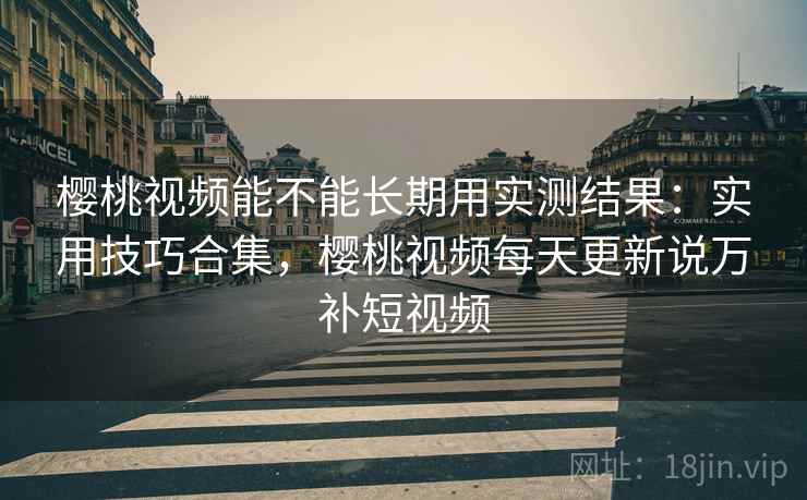 樱桃视频能不能长期用实测结果：实用技巧合集，樱桃视频每天更新说万补短视频