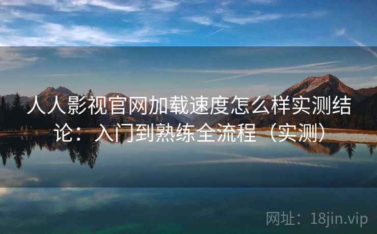 人人影视官网加载速度怎么样实测结论：入门到熟练全流程（实测）