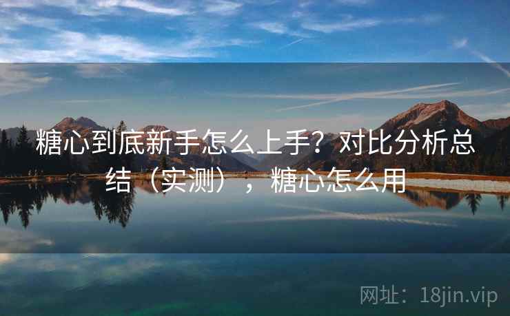 糖心到底新手怎么上手？对比分析总结（实测），糖心怎么用